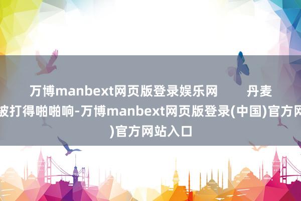 万博manbext网页版登录娱乐网 丹麦政府脸被打得啪啪响-万博manbext网页版登录(中国)官方网站入口