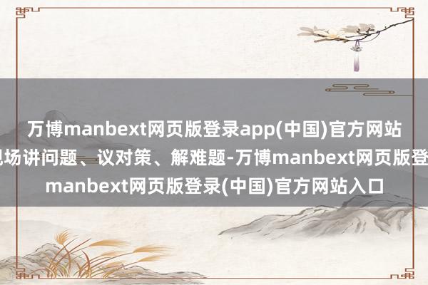 万博manbext网页版登录app(中国)官方网站与公共面临面调换、现场讲问题、议对策、解难题-万博manbext网页版登录(中国)官方网站入口