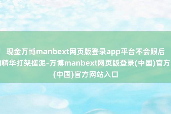 现金万博manbext网页版登录app平台不会跟后续类似的精华打架搓泥-万博manbext网页版登录(中国)官方网站入口