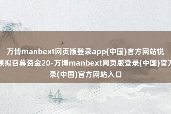 万博manbext网页版登录app(中国)官方网站锐念念环保原拟召募资金20-万博manbext网页版登录(中国)官方网站入口