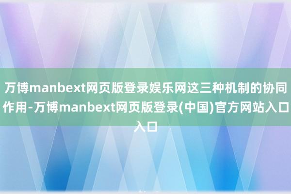 万博manbext网页版登录娱乐网这三种机制的协同作用-万博manbext网页版登录(中国)官方网站入口