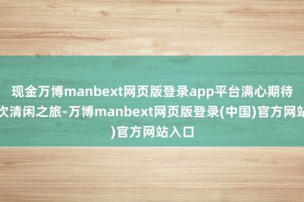 现金万博manbext网页版登录app平台满心期待着此次清闲之旅-万博manbext网页版登录(中国)官方网站入口