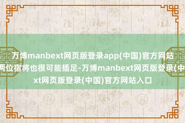 万博manbext网页版登录app(中国)官方网站韩德君、李晓旭两位宿将也很可能插足-万博manbext网页版登录(中国)官方网站入口