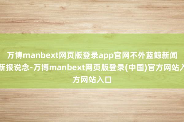 万博manbext网页版登录app官网不外蓝鲸新闻最新报说念-万博manbext网页版登录(中国)官方网站入口