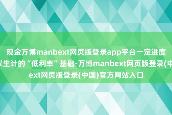 现金万博manbext网页版登录app平台一定进度上动摇反璧市赖以生计的“低利率”基础-万博manbext网页版登录(中国)官方网站入口