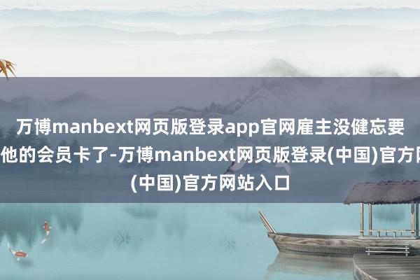 万博manbext网页版登录app官网雇主没健忘要“倾销”他的会员卡了-万博manbext网页版登录(中国)官方网站入口