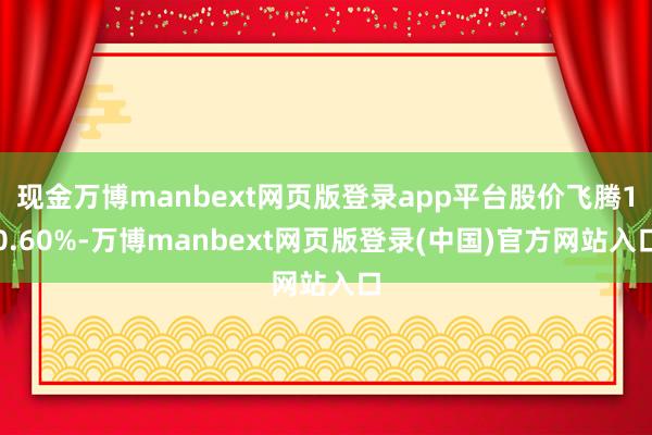 现金万博manbext网页版登录app平台股价飞腾10.60%-万博manbext网页版登录(中国)官方网站入口