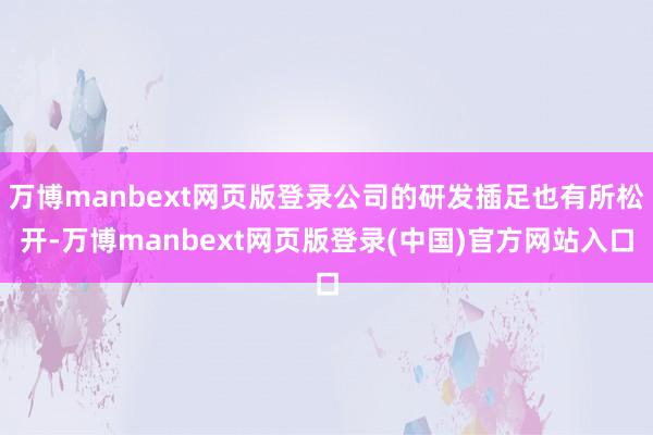 万博manbext网页版登录公司的研发插足也有所松开-万博manbext网页版登录(中国)官方网站入口