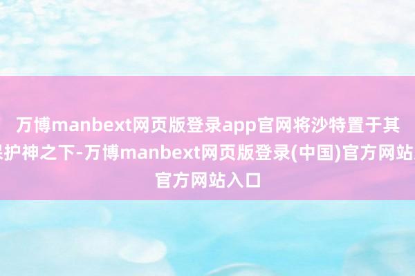 万博manbext网页版登录app官网将沙特置于其核保护神之下-万博manbext网页版登录(中国)官方网站入口