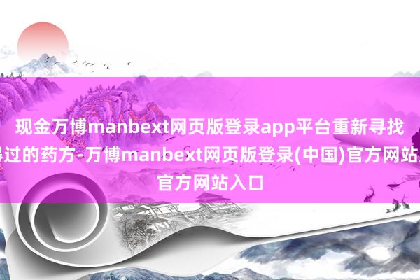 现金万博manbext网页版登录app平台重新寻找信得过的药方-万博manbext网页版登录(中国)官方网站入口