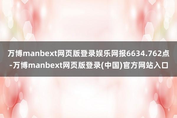 万博manbext网页版登录娱乐网报6634.762点-万博manbext网页版登录(中国)官方网站入口
