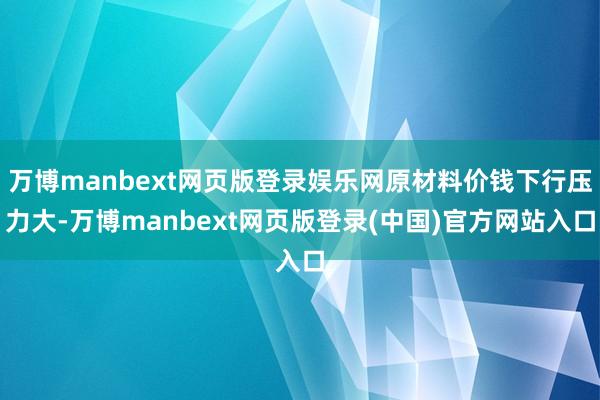 万博manbext网页版登录娱乐网原材料价钱下行压力大-万博manbext网页版登录(中国)官方网站入口