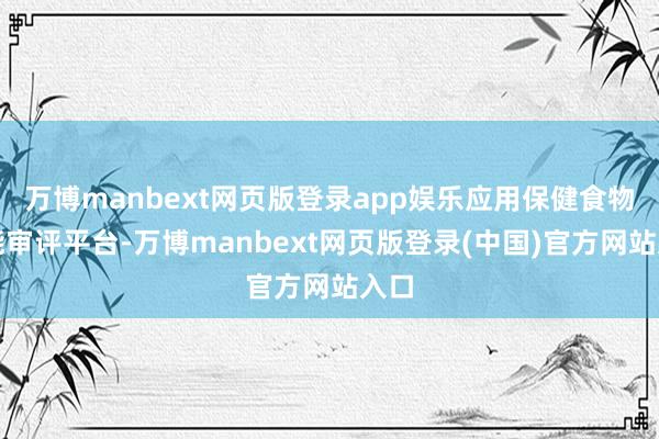 万博manbext网页版登录app娱乐应用保健食物技能审评平台-万博manbext网页版登录(中国)官方网站入口